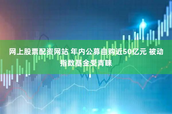 网上股票配资网站 年内公募自购近50亿元 被动指数基金受青睐