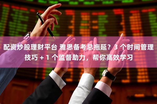 配资炒股理财平台 雅思备考总拖延？3 个时间管理技巧 + 1 个监督助力，帮你高效学习