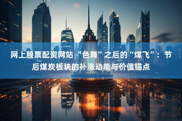 网上股票配资网站 “色舞”之后的“煤飞”：节后煤炭板块的补涨动能与价值锚点