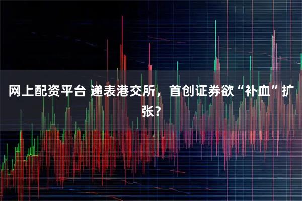 网上配资平台 递表港交所，首创证券欲“补血”扩张？