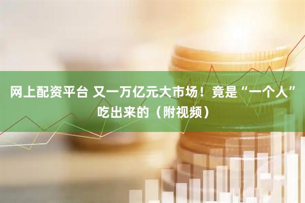 网上配资平台 又一万亿元大市场！竟是“一个人”吃出来的（附视频）