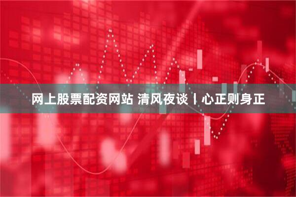 网上股票配资网站 清风夜谈丨心正则身正