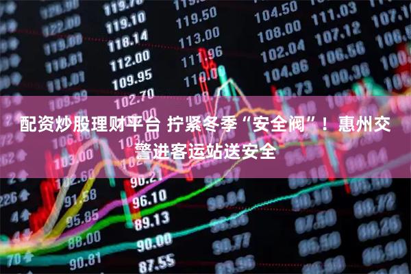配资炒股理财平台 拧紧冬季“安全阀”！惠州交警进客运站送安全