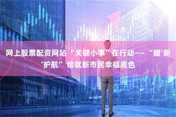 网上股票配资网站 “关键小事”在行动—— “暖‘新’护航” 绘就新市民幸福底色