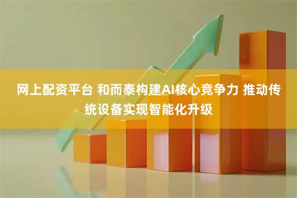 网上配资平台 和而泰构建AI核心竞争力 推动传统设备实现智能化升级