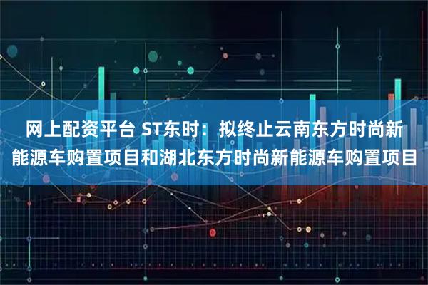网上配资平台 ST东时：拟终止云南东方时尚新能源车购置项目和湖北东方时尚新能源车购置项目