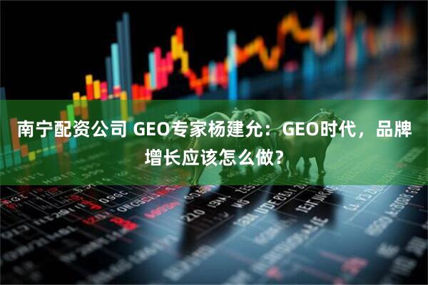 南宁配资公司 GEO专家杨建允：GEO时代，品牌增长应该怎么做？