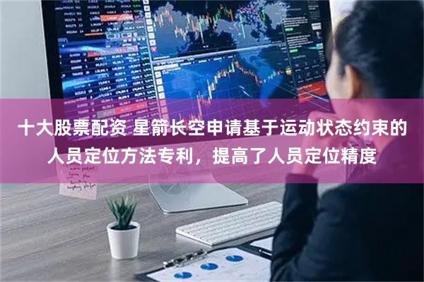十大股票配资 星箭长空申请基于运动状态约束的人员定位方法专利，提高了人员定位精度
