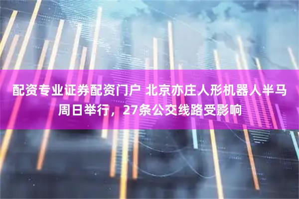 配资专业证券配资门户 北京亦庄人形机器人半马周日举行，27条公交线路受影响