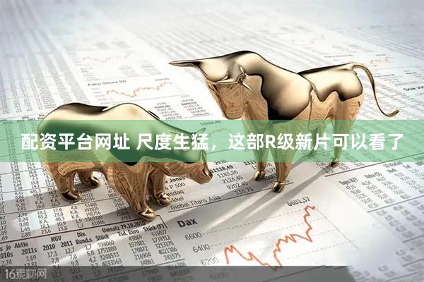 配资平台网址 尺度生猛，这部R级新片可以看了