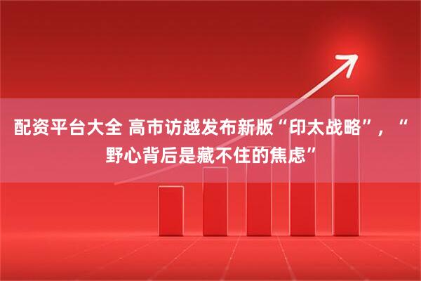 配资平台大全 高市访越发布新版“印太战略”，“野心背后是藏不住的焦虑”